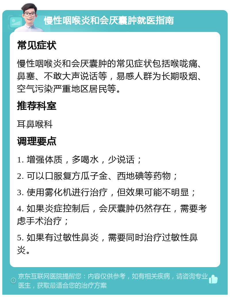 慢性咽喉炎和会厌囊肿就医指南 常见症状 慢性咽喉炎和会厌囊肿的常见症状包括喉咙痛、鼻塞、不敢大声说话等，易感人群为长期吸烟、空气污染严重地区居民等。 推荐科室 耳鼻喉科 调理要点 1. 增强体质，多喝水，少说话； 2. 可以口服复方瓜子金、西地碘等药物； 3. 使用雾化机进行治疗，但效果可能不明显； 4. 如果炎症控制后，会厌囊肿仍然存在，需要考虑手术治疗； 5. 如果有过敏性鼻炎，需要同时治疗过敏性鼻炎。