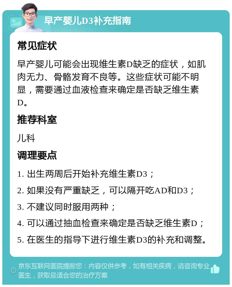 早产婴儿D3补充指南 常见症状 早产婴儿可能会出现维生素D缺乏的症状，如肌肉无力、骨骼发育不良等。这些症状可能不明显，需要通过血液检查来确定是否缺乏维生素D。 推荐科室 儿科 调理要点 1. 出生两周后开始补充维生素D3； 2. 如果没有严重缺乏，可以隔开吃AD和D3； 3. 不建议同时服用两种； 4. 可以通过抽血检查来确定是否缺乏维生素D； 5. 在医生的指导下进行维生素D3的补充和调整。