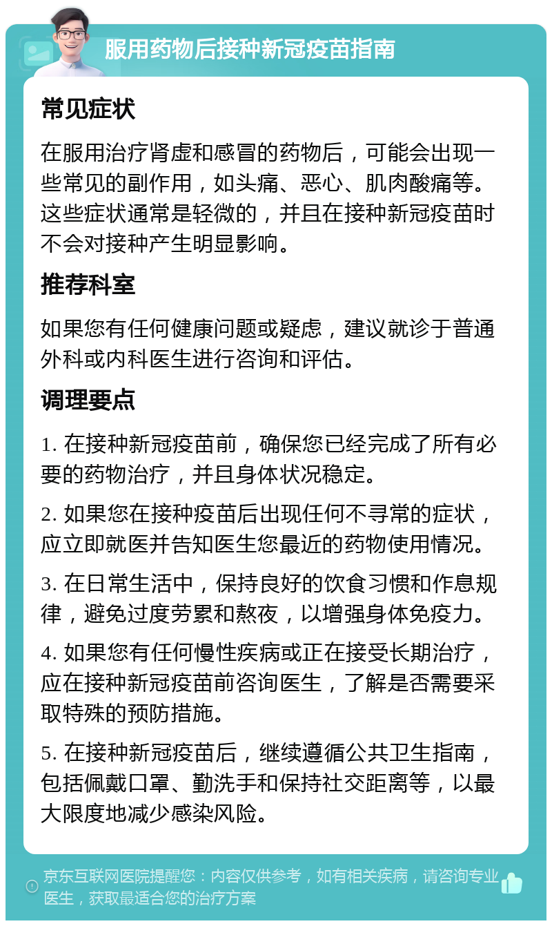 服用药物后接种新冠疫苗指南 常见症状 在服用治疗肾虚和感冒的药物后，可能会出现一些常见的副作用，如头痛、恶心、肌肉酸痛等。这些症状通常是轻微的，并且在接种新冠疫苗时不会对接种产生明显影响。 推荐科室 如果您有任何健康问题或疑虑，建议就诊于普通外科或内科医生进行咨询和评估。 调理要点 1. 在接种新冠疫苗前，确保您已经完成了所有必要的药物治疗，并且身体状况稳定。 2. 如果您在接种疫苗后出现任何不寻常的症状，应立即就医并告知医生您最近的药物使用情况。 3. 在日常生活中，保持良好的饮食习惯和作息规律，避免过度劳累和熬夜，以增强身体免疫力。 4. 如果您有任何慢性疾病或正在接受长期治疗，应在接种新冠疫苗前咨询医生，了解是否需要采取特殊的预防措施。 5. 在接种新冠疫苗后，继续遵循公共卫生指南，包括佩戴口罩、勤洗手和保持社交距离等，以最大限度地减少感染风险。