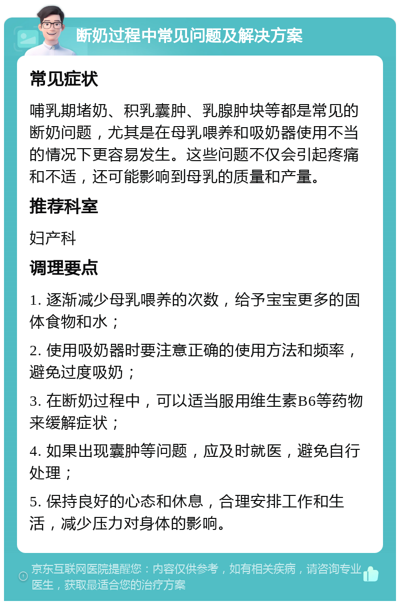 断奶过程中常见问题及解决方案 常见症状 哺乳期堵奶、积乳囊肿、乳腺肿块等都是常见的断奶问题，尤其是在母乳喂养和吸奶器使用不当的情况下更容易发生。这些问题不仅会引起疼痛和不适，还可能影响到母乳的质量和产量。 推荐科室 妇产科 调理要点 1. 逐渐减少母乳喂养的次数，给予宝宝更多的固体食物和水； 2. 使用吸奶器时要注意正确的使用方法和频率，避免过度吸奶； 3. 在断奶过程中，可以适当服用维生素B6等药物来缓解症状； 4. 如果出现囊肿等问题，应及时就医，避免自行处理； 5. 保持良好的心态和休息，合理安排工作和生活，减少压力对身体的影响。