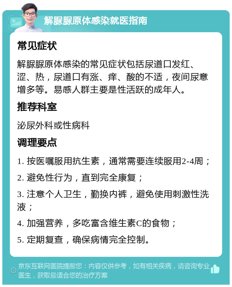 解脲脲原体感染就医指南 常见症状 解脲脲原体感染的常见症状包括尿道口发红、涩、热，尿道口有涨、痒、酸的不适，夜间尿意增多等。易感人群主要是性活跃的成年人。 推荐科室 泌尿外科或性病科 调理要点 1. 按医嘱服用抗生素，通常需要连续服用2-4周； 2. 避免性行为，直到完全康复； 3. 注意个人卫生，勤换内裤，避免使用刺激性洗液； 4. 加强营养，多吃富含维生素C的食物； 5. 定期复查，确保病情完全控制。