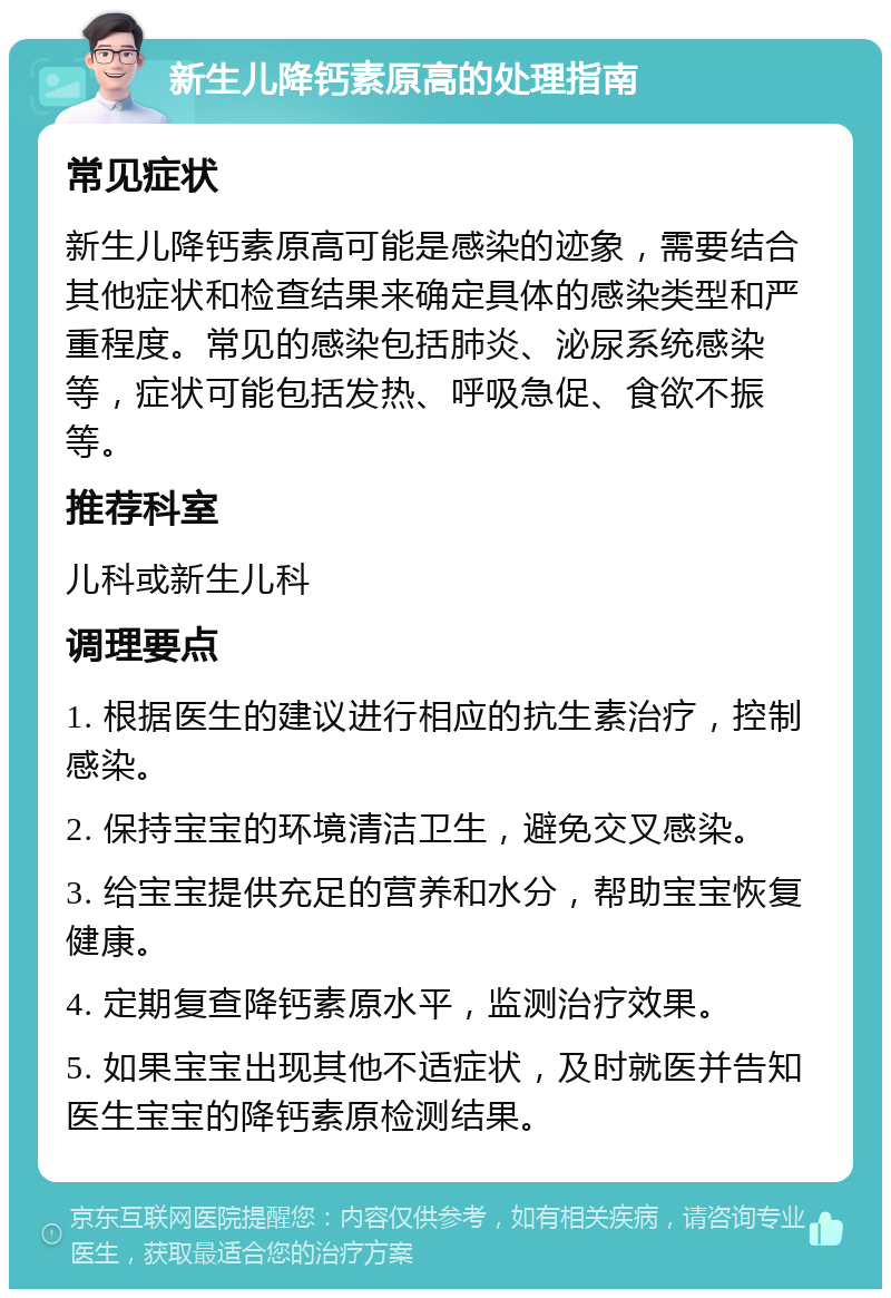 新生儿降钙素原高的处理指南 常见症状 新生儿降钙素原高可能是感染的迹象，需要结合其他症状和检查结果来确定具体的感染类型和严重程度。常见的感染包括肺炎、泌尿系统感染等，症状可能包括发热、呼吸急促、食欲不振等。 推荐科室 儿科或新生儿科 调理要点 1. 根据医生的建议进行相应的抗生素治疗，控制感染。 2. 保持宝宝的环境清洁卫生，避免交叉感染。 3. 给宝宝提供充足的营养和水分，帮助宝宝恢复健康。 4. 定期复查降钙素原水平，监测治疗效果。 5. 如果宝宝出现其他不适症状，及时就医并告知医生宝宝的降钙素原检测结果。