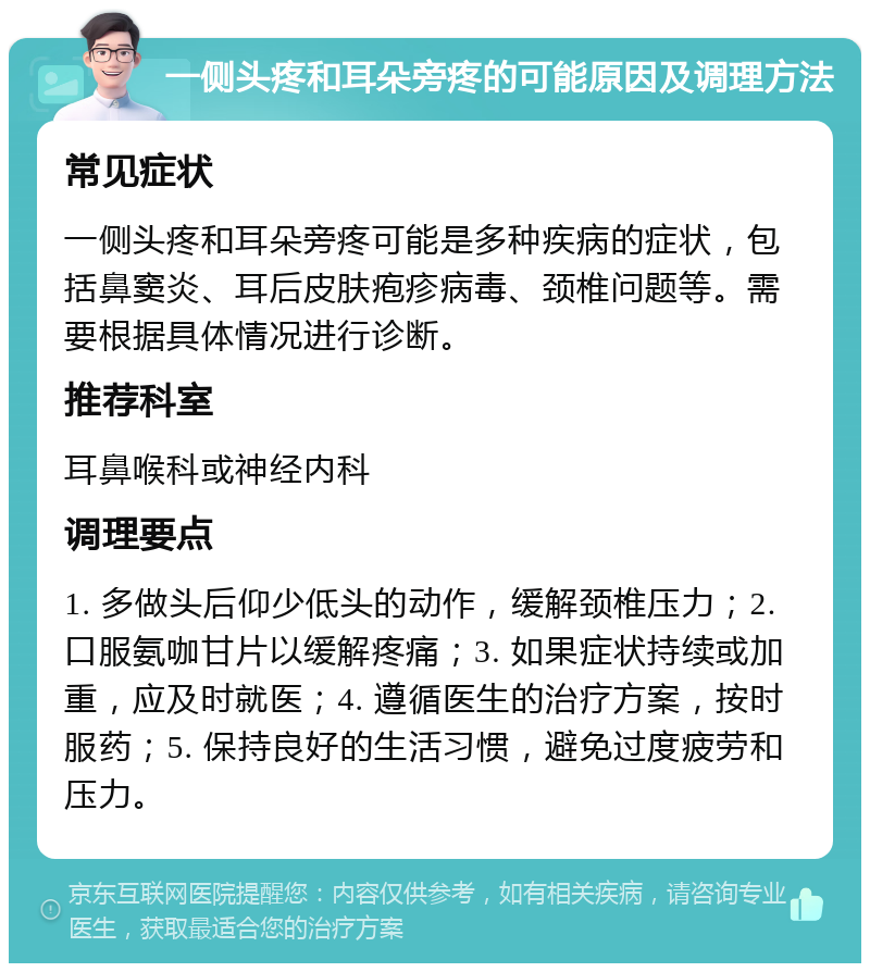 一侧头疼和耳朵旁疼的可能原因及调理方法 常见症状 一侧头疼和耳朵旁疼可能是多种疾病的症状，包括鼻窦炎、耳后皮肤疱疹病毒、颈椎问题等。需要根据具体情况进行诊断。 推荐科室 耳鼻喉科或神经内科 调理要点 1. 多做头后仰少低头的动作，缓解颈椎压力；2. 口服氨咖甘片以缓解疼痛；3. 如果症状持续或加重，应及时就医；4. 遵循医生的治疗方案，按时服药；5. 保持良好的生活习惯，避免过度疲劳和压力。