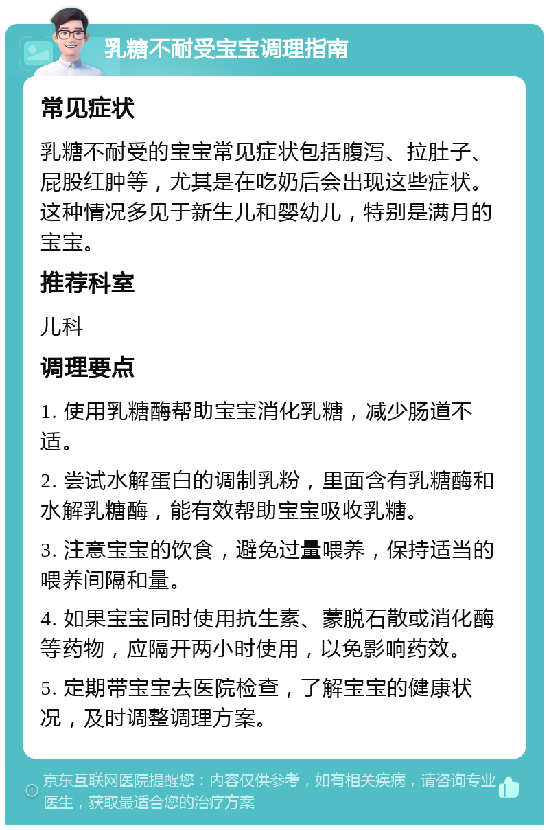 乳糖不耐受宝宝调理指南 常见症状 乳糖不耐受的宝宝常见症状包括腹泻、拉肚子、屁股红肿等，尤其是在吃奶后会出现这些症状。这种情况多见于新生儿和婴幼儿，特别是满月的宝宝。 推荐科室 儿科 调理要点 1. 使用乳糖酶帮助宝宝消化乳糖，减少肠道不适。 2. 尝试水解蛋白的调制乳粉，里面含有乳糖酶和水解乳糖酶，能有效帮助宝宝吸收乳糖。 3. 注意宝宝的饮食，避免过量喂养，保持适当的喂养间隔和量。 4. 如果宝宝同时使用抗生素、蒙脱石散或消化酶等药物，应隔开两小时使用，以免影响药效。 5. 定期带宝宝去医院检查，了解宝宝的健康状况，及时调整调理方案。