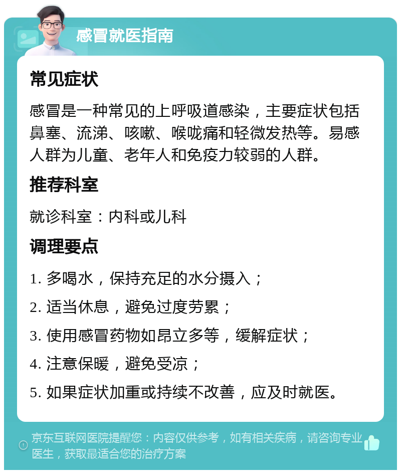 感冒就医指南 常见症状 感冒是一种常见的上呼吸道感染，主要症状包括鼻塞、流涕、咳嗽、喉咙痛和轻微发热等。易感人群为儿童、老年人和免疫力较弱的人群。 推荐科室 就诊科室：内科或儿科 调理要点 1. 多喝水，保持充足的水分摄入； 2. 适当休息，避免过度劳累； 3. 使用感冒药物如昂立多等，缓解症状； 4. 注意保暖，避免受凉； 5. 如果症状加重或持续不改善，应及时就医。