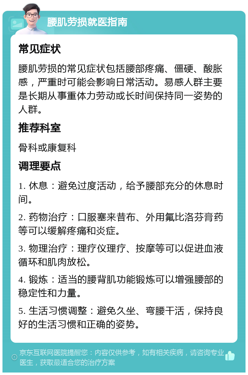 腰肌劳损就医指南 常见症状 腰肌劳损的常见症状包括腰部疼痛、僵硬、酸胀感，严重时可能会影响日常活动。易感人群主要是长期从事重体力劳动或长时间保持同一姿势的人群。 推荐科室 骨科或康复科 调理要点 1. 休息：避免过度活动，给予腰部充分的休息时间。 2. 药物治疗：口服塞来昔布、外用氟比洛芬膏药等可以缓解疼痛和炎症。 3. 物理治疗：理疗仪理疗、按摩等可以促进血液循环和肌肉放松。 4. 锻炼：适当的腰背肌功能锻炼可以增强腰部的稳定性和力量。 5. 生活习惯调整：避免久坐、弯腰干活，保持良好的生活习惯和正确的姿势。