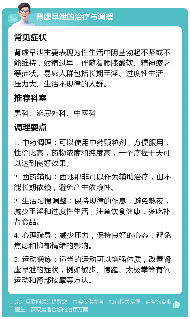 肾虚早泄的治疗与调理 常见症状 肾虚早泄主要表现为性生活中阴茎勃起不坚或不能维持，射精过早，伴随着腰膝酸软、精神疲乏等症状。易感人群包括长期手淫、过度性生活、压力大、生活不规律的人群。 推荐科室 男科、泌尿外科、中医科 调理要点 1. 中药调理：可以使用中药颗粒剂，方便服用，性价比高，药物浓度和纯度高，一个疗程十天可以达到良好效果。 2. 西药辅助：西地那非可以作为辅助治疗，但不能长期依赖，避免产生依赖性。 3. 生活习惯调整：保持规律的作息，避免熬夜，减少手淫和过度性生活，注意饮食健康，多吃补肾食品。 4. 心理疏导：减少压力，保持良好的心态，避免焦虑和抑郁情绪的影响。 5. 运动锻炼：适当的运动可以增强体质，改善肾虚早泄的症状，例如散步、慢跑、太极拳等有氧运动和肾部按摩等方法。