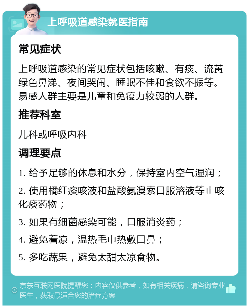 上呼吸道感染就医指南 常见症状 上呼吸道感染的常见症状包括咳嗽、有痰、流黄绿色鼻涕、夜间哭闹、睡眠不佳和食欲不振等。易感人群主要是儿童和免疫力较弱的人群。 推荐科室 儿科或呼吸内科 调理要点 1. 给予足够的休息和水分，保持室内空气湿润； 2. 使用橘红痰咳液和盐酸氨溴索口服溶液等止咳化痰药物； 3. 如果有细菌感染可能，口服消炎药； 4. 避免着凉，温热毛巾热敷口鼻； 5. 多吃蔬果，避免太甜太凉食物。