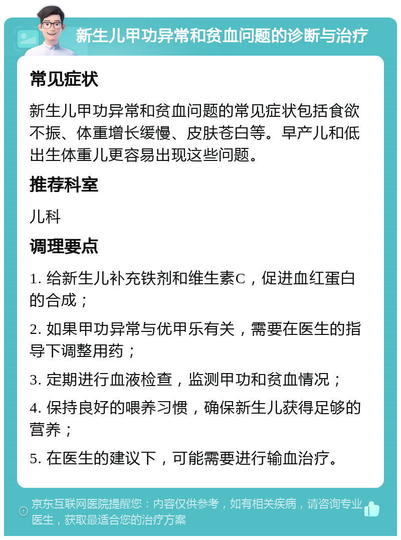 新生儿甲功异常和贫血问题的诊断与治疗 常见症状 新生儿甲功异常和贫血问题的常见症状包括食欲不振、体重增长缓慢、皮肤苍白等。早产儿和低出生体重儿更容易出现这些问题。 推荐科室 儿科 调理要点 1. 给新生儿补充铁剂和维生素C，促进血红蛋白的合成； 2. 如果甲功异常与优甲乐有关，需要在医生的指导下调整用药； 3. 定期进行血液检查，监测甲功和贫血情况； 4. 保持良好的喂养习惯，确保新生儿获得足够的营养； 5. 在医生的建议下，可能需要进行输血治疗。