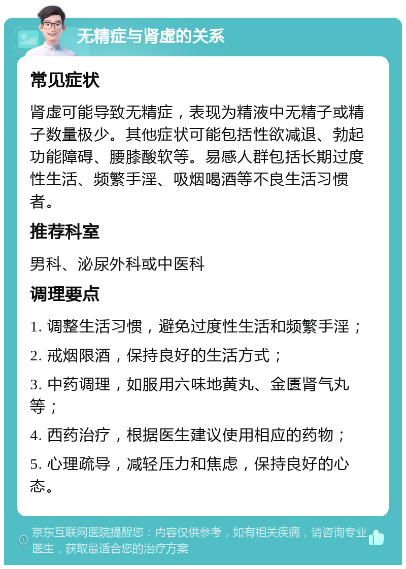 无精症与肾虚的关系 常见症状 肾虚可能导致无精症，表现为精液中无精子或精子数量极少。其他症状可能包括性欲减退、勃起功能障碍、腰膝酸软等。易感人群包括长期过度性生活、频繁手淫、吸烟喝酒等不良生活习惯者。 推荐科室 男科、泌尿外科或中医科 调理要点 1. 调整生活习惯，避免过度性生活和频繁手淫； 2. 戒烟限酒，保持良好的生活方式； 3. 中药调理，如服用六味地黄丸、金匮肾气丸等； 4. 西药治疗，根据医生建议使用相应的药物； 5. 心理疏导，减轻压力和焦虑，保持良好的心态。