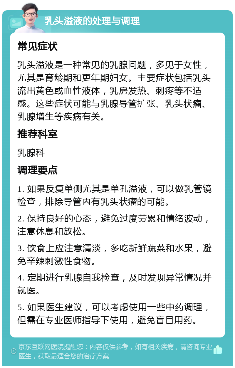 乳头溢液的处理与调理 常见症状 乳头溢液是一种常见的乳腺问题，多见于女性，尤其是育龄期和更年期妇女。主要症状包括乳头流出黄色或血性液体，乳房发热、刺疼等不适感。这些症状可能与乳腺导管扩张、乳头状瘤、乳腺增生等疾病有关。 推荐科室 乳腺科 调理要点 1. 如果反复单侧尤其是单孔溢液，可以做乳管镜检查，排除导管内有乳头状瘤的可能。 2. 保持良好的心态，避免过度劳累和情绪波动，注意休息和放松。 3. 饮食上应注意清淡，多吃新鲜蔬菜和水果，避免辛辣刺激性食物。 4. 定期进行乳腺自我检查，及时发现异常情况并就医。 5. 如果医生建议，可以考虑使用一些中药调理，但需在专业医师指导下使用，避免盲目用药。