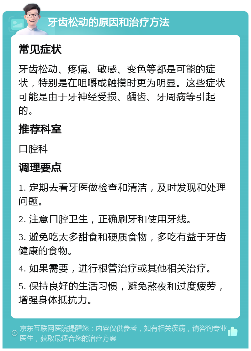 牙齿松动的原因和治疗方法 常见症状 牙齿松动、疼痛、敏感、变色等都是可能的症状，特别是在咀嚼或触摸时更为明显。这些症状可能是由于牙神经受损、龋齿、牙周病等引起的。 推荐科室 口腔科 调理要点 1. 定期去看牙医做检查和清洁，及时发现和处理问题。 2. 注意口腔卫生，正确刷牙和使用牙线。 3. 避免吃太多甜食和硬质食物，多吃有益于牙齿健康的食物。 4. 如果需要，进行根管治疗或其他相关治疗。 5. 保持良好的生活习惯，避免熬夜和过度疲劳，增强身体抵抗力。