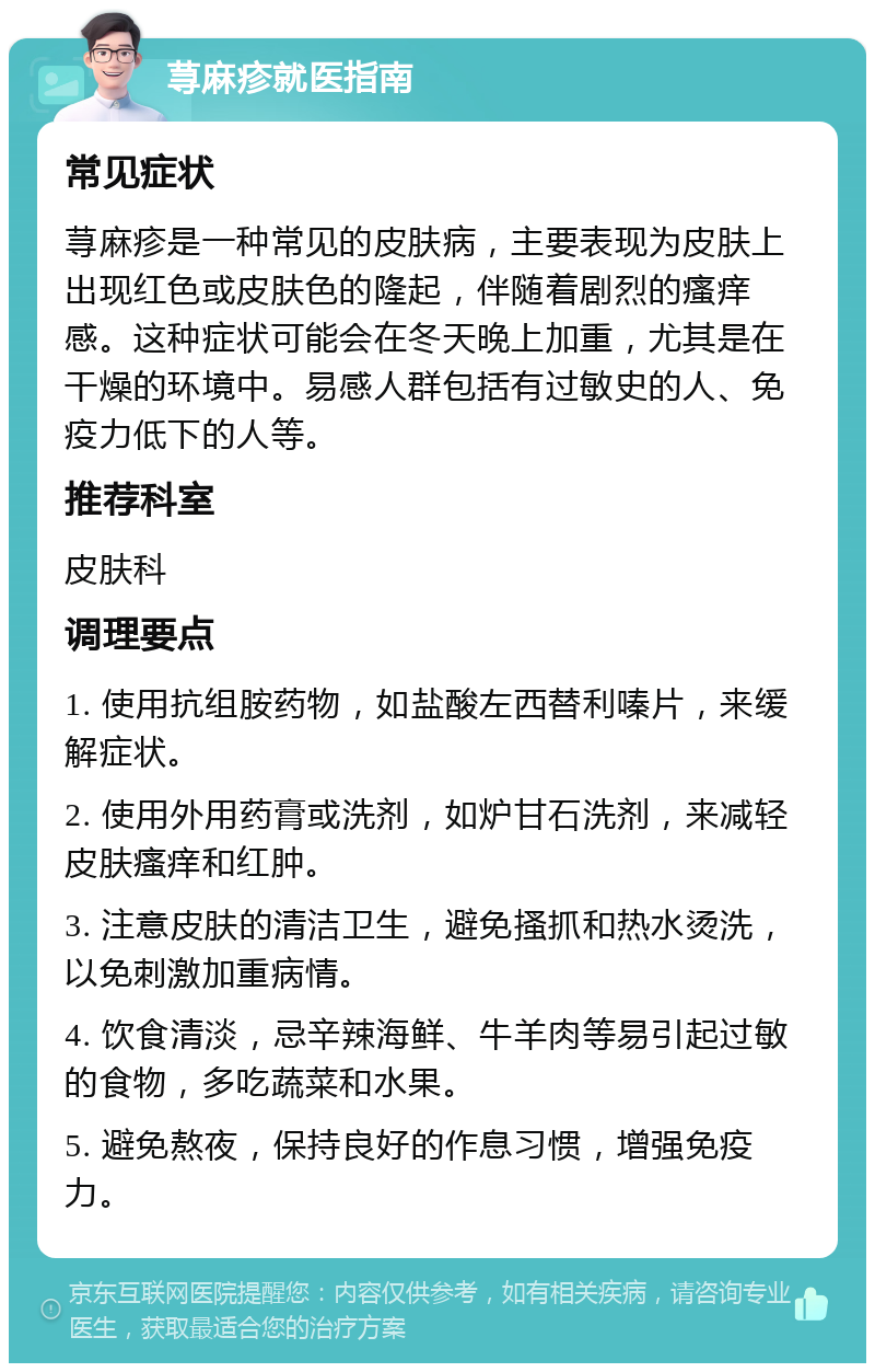 荨麻疹就医指南 常见症状 荨麻疹是一种常见的皮肤病，主要表现为皮肤上出现红色或皮肤色的隆起，伴随着剧烈的瘙痒感。这种症状可能会在冬天晚上加重，尤其是在干燥的环境中。易感人群包括有过敏史的人、免疫力低下的人等。 推荐科室 皮肤科 调理要点 1. 使用抗组胺药物，如盐酸左西替利嗪片，来缓解症状。 2. 使用外用药膏或洗剂，如炉甘石洗剂，来减轻皮肤瘙痒和红肿。 3. 注意皮肤的清洁卫生，避免搔抓和热水烫洗，以免刺激加重病情。 4. 饮食清淡，忌辛辣海鲜、牛羊肉等易引起过敏的食物，多吃蔬菜和水果。 5. 避免熬夜，保持良好的作息习惯，增强免疫力。