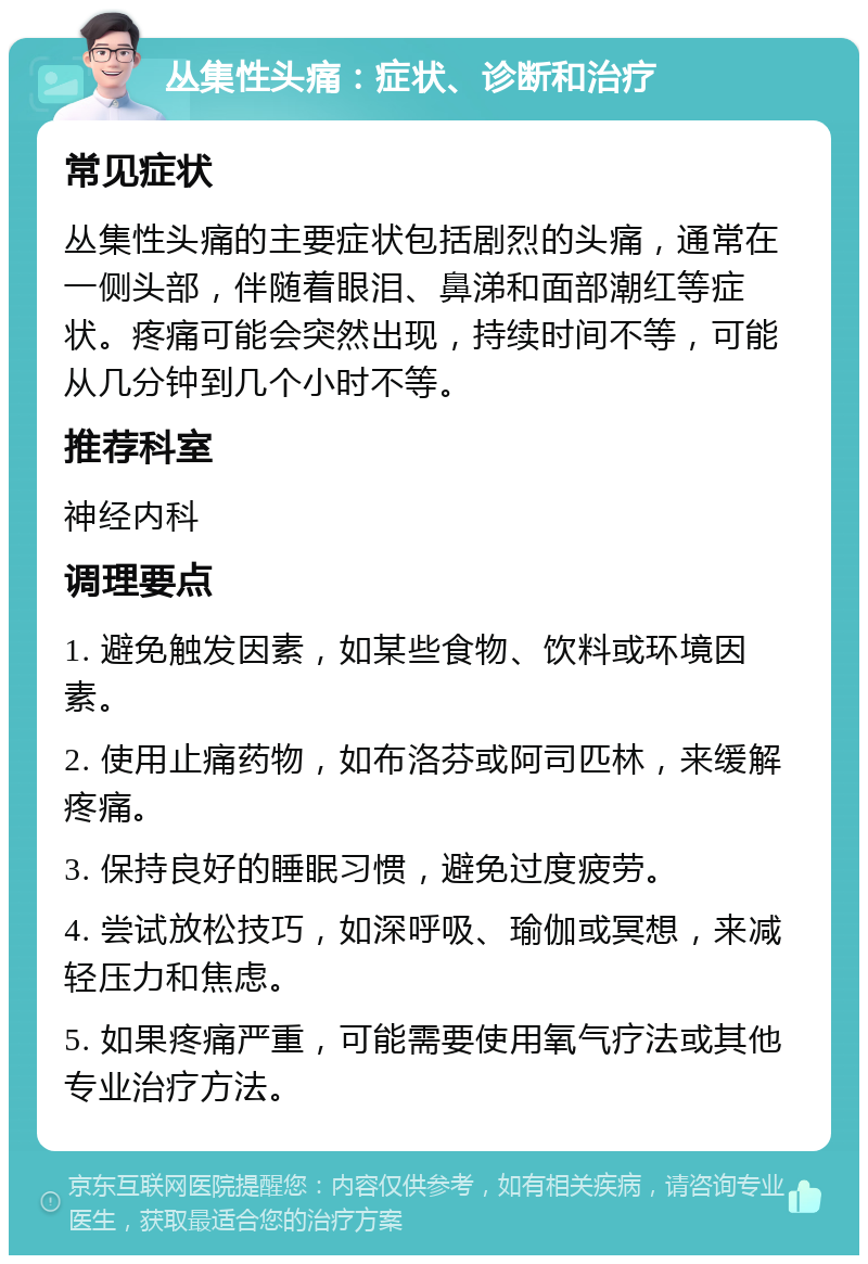 丛集性头痛：症状、诊断和治疗 常见症状 丛集性头痛的主要症状包括剧烈的头痛，通常在一侧头部，伴随着眼泪、鼻涕和面部潮红等症状。疼痛可能会突然出现，持续时间不等，可能从几分钟到几个小时不等。 推荐科室 神经内科 调理要点 1. 避免触发因素，如某些食物、饮料或环境因素。 2. 使用止痛药物，如布洛芬或阿司匹林，来缓解疼痛。 3. 保持良好的睡眠习惯，避免过度疲劳。 4. 尝试放松技巧，如深呼吸、瑜伽或冥想，来减轻压力和焦虑。 5. 如果疼痛严重，可能需要使用氧气疗法或其他专业治疗方法。