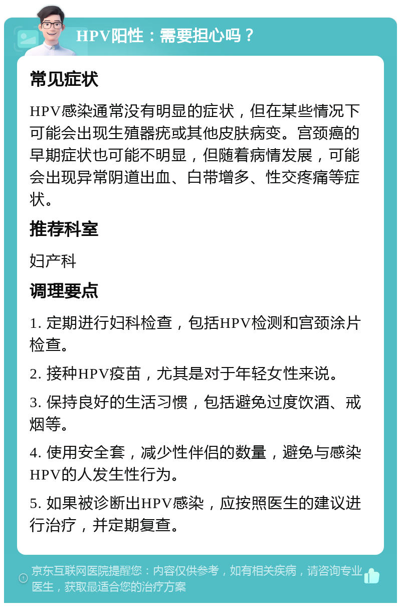 HPV阳性：需要担心吗？ 常见症状 HPV感染通常没有明显的症状，但在某些情况下可能会出现生殖器疣或其他皮肤病变。宫颈癌的早期症状也可能不明显，但随着病情发展，可能会出现异常阴道出血、白带增多、性交疼痛等症状。 推荐科室 妇产科 调理要点 1. 定期进行妇科检查，包括HPV检测和宫颈涂片检查。 2. 接种HPV疫苗，尤其是对于年轻女性来说。 3. 保持良好的生活习惯，包括避免过度饮酒、戒烟等。 4. 使用安全套，减少性伴侣的数量，避免与感染HPV的人发生性行为。 5. 如果被诊断出HPV感染，应按照医生的建议进行治疗，并定期复查。