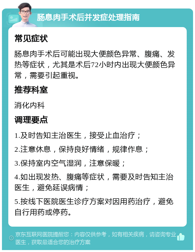 肠息肉手术后并发症处理指南 常见症状 肠息肉手术后可能出现大便颜色异常、腹痛、发热等症状，尤其是术后72小时内出现大便颜色异常，需要引起重视。 推荐科室 消化内科 调理要点 1.及时告知主治医生，接受止血治疗； 2.注意休息，保持良好情绪，规律作息； 3.保持室内空气湿润，注意保暖； 4.如出现发热、腹痛等症状，需要及时告知主治医生，避免延误病情； 5.按线下医院医生诊疗方案对因用药治疗，避免自行用药或停药。