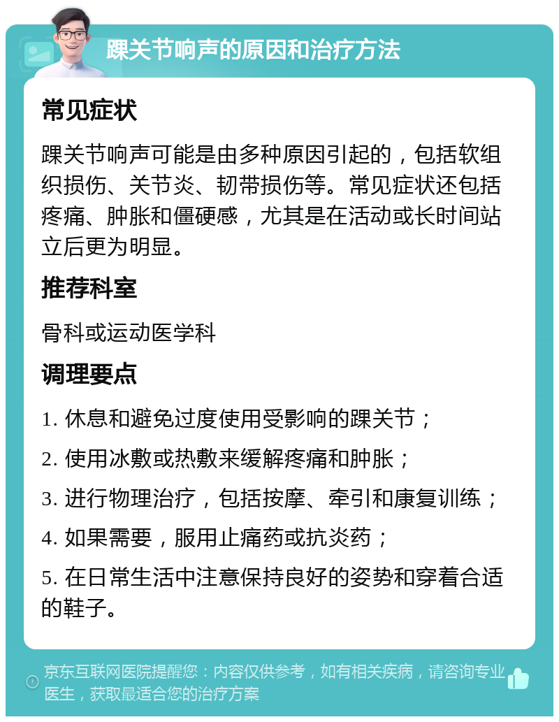 踝关节响声的原因和治疗方法 常见症状 踝关节响声可能是由多种原因引起的，包括软组织损伤、关节炎、韧带损伤等。常见症状还包括疼痛、肿胀和僵硬感，尤其是在活动或长时间站立后更为明显。 推荐科室 骨科或运动医学科 调理要点 1. 休息和避免过度使用受影响的踝关节； 2. 使用冰敷或热敷来缓解疼痛和肿胀； 3. 进行物理治疗，包括按摩、牵引和康复训练； 4. 如果需要，服用止痛药或抗炎药； 5. 在日常生活中注意保持良好的姿势和穿着合适的鞋子。