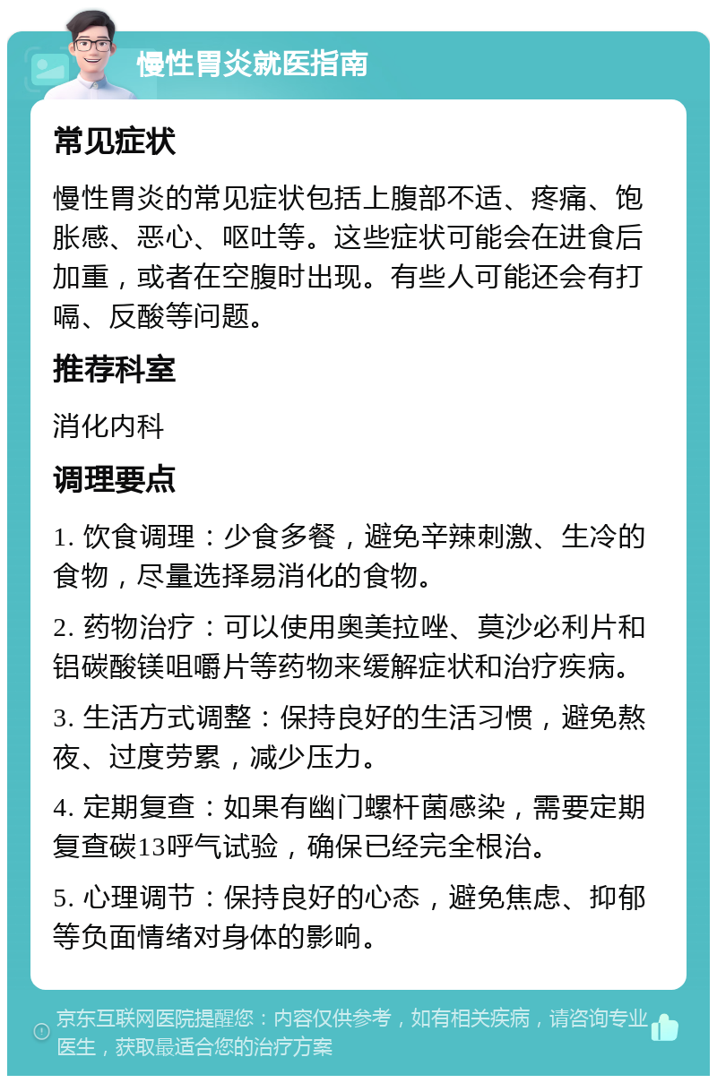 慢性胃炎就医指南 常见症状 慢性胃炎的常见症状包括上腹部不适、疼痛、饱胀感、恶心、呕吐等。这些症状可能会在进食后加重，或者在空腹时出现。有些人可能还会有打嗝、反酸等问题。 推荐科室 消化内科 调理要点 1. 饮食调理：少食多餐，避免辛辣刺激、生冷的食物，尽量选择易消化的食物。 2. 药物治疗：可以使用奥美拉唑、莫沙必利片和铝碳酸镁咀嚼片等药物来缓解症状和治疗疾病。 3. 生活方式调整：保持良好的生活习惯，避免熬夜、过度劳累，减少压力。 4. 定期复查：如果有幽门螺杆菌感染，需要定期复查碳13呼气试验，确保已经完全根治。 5. 心理调节：保持良好的心态，避免焦虑、抑郁等负面情绪对身体的影响。