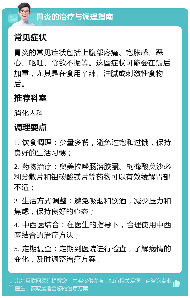 胃炎的治疗与调理指南 常见症状 胃炎的常见症状包括上腹部疼痛、饱胀感、恶心、呕吐、食欲不振等。这些症状可能会在饭后加重，尤其是在食用辛辣、油腻或刺激性食物后。 推荐科室 消化内科 调理要点 1. 饮食调理：少量多餐，避免过饱和过饿，保持良好的生活习惯； 2. 药物治疗：奥美拉唑肠溶胶囊、枸橼酸莫沙必利分散片和铝碳酸镁片等药物可以有效缓解胃部不适； 3. 生活方式调整：避免吸烟和饮酒，减少压力和焦虑，保持良好的心态； 4. 中西医结合：在医生的指导下，合理使用中西医结合的治疗方法； 5. 定期复查：定期到医院进行检查，了解病情的变化，及时调整治疗方案。