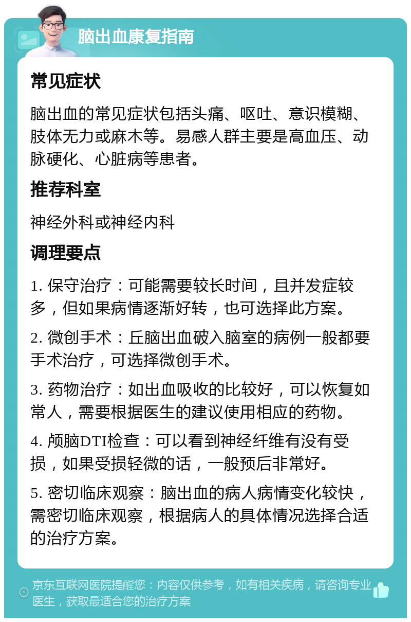 脑出血康复指南 常见症状 脑出血的常见症状包括头痛、呕吐、意识模糊、肢体无力或麻木等。易感人群主要是高血压、动脉硬化、心脏病等患者。 推荐科室 神经外科或神经内科 调理要点 1. 保守治疗：可能需要较长时间，且并发症较多，但如果病情逐渐好转，也可选择此方案。 2. 微创手术：丘脑出血破入脑室的病例一般都要手术治疗，可选择微创手术。 3. 药物治疗：如出血吸收的比较好，可以恢复如常人，需要根据医生的建议使用相应的药物。 4. 颅脑DTI检查：可以看到神经纤维有没有受损，如果受损轻微的话，一般预后非常好。 5. 密切临床观察：脑出血的病人病情变化较快，需密切临床观察，根据病人的具体情况选择合适的治疗方案。