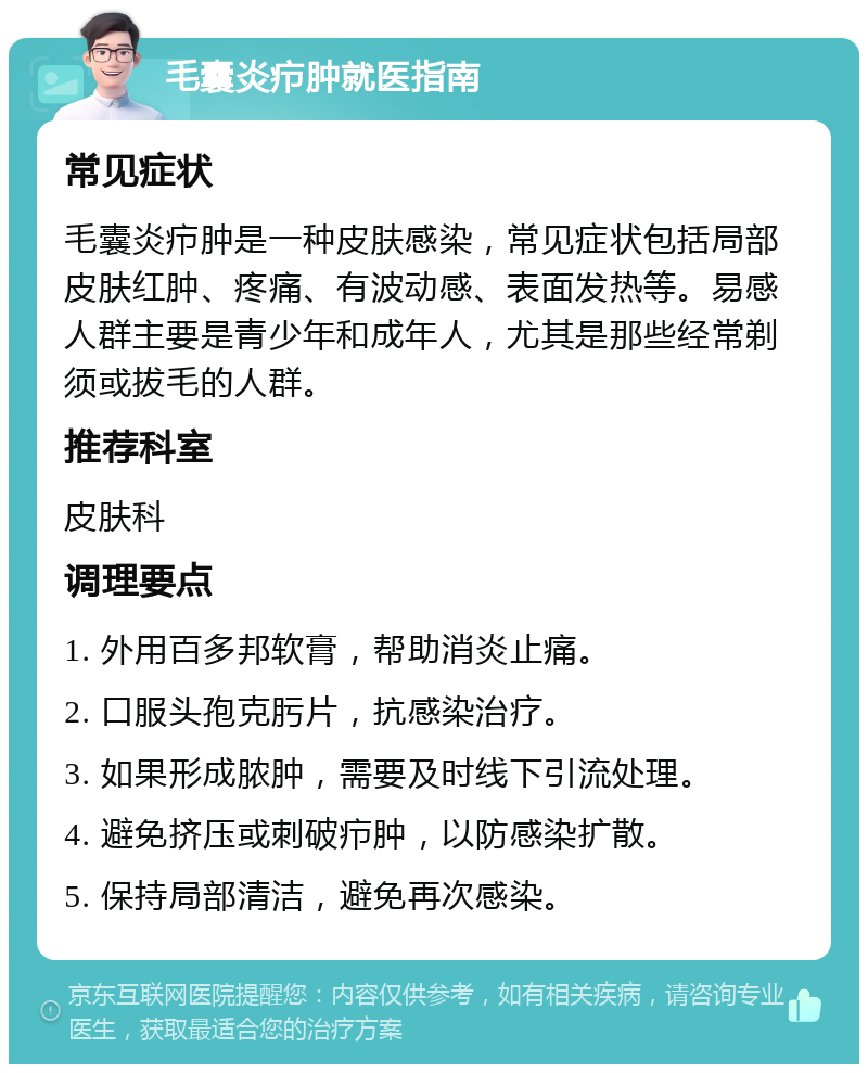 毛囊炎疖肿就医指南 常见症状 毛囊炎疖肿是一种皮肤感染，常见症状包括局部皮肤红肿、疼痛、有波动感、表面发热等。易感人群主要是青少年和成年人，尤其是那些经常剃须或拔毛的人群。 推荐科室 皮肤科 调理要点 1. 外用百多邦软膏，帮助消炎止痛。 2. 口服头孢克肟片，抗感染治疗。 3. 如果形成脓肿，需要及时线下引流处理。 4. 避免挤压或刺破疖肿，以防感染扩散。 5. 保持局部清洁，避免再次感染。