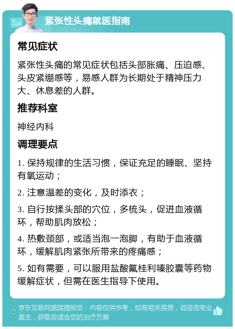 紧张性头痛就医指南 常见症状 紧张性头痛的常见症状包括头部胀痛、压迫感、头皮紧绷感等，易感人群为长期处于精神压力大、休息差的人群。 推荐科室 神经内科 调理要点 1. 保持规律的生活习惯，保证充足的睡眠、坚持有氧运动； 2. 注意温差的变化，及时添衣； 3. 自行按揉头部的穴位，多梳头，促进血液循环，帮助肌肉放松； 4. 热敷颈部，或适当泡一泡脚，有助于血液循环，缓解肌肉紧张所带来的疼痛感； 5. 如有需要，可以服用盐酸氟桂利嗪胶囊等药物缓解症状，但需在医生指导下使用。