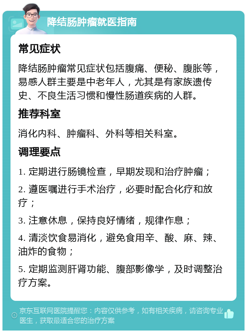 降结肠肿瘤就医指南 常见症状 降结肠肿瘤常见症状包括腹痛、便秘、腹胀等，易感人群主要是中老年人，尤其是有家族遗传史、不良生活习惯和慢性肠道疾病的人群。 推荐科室 消化内科、肿瘤科、外科等相关科室。 调理要点 1. 定期进行肠镜检查，早期发现和治疗肿瘤； 2. 遵医嘱进行手术治疗，必要时配合化疗和放疗； 3. 注意休息，保持良好情绪，规律作息； 4. 清淡饮食易消化，避免食用辛、酸、麻、辣、油炸的食物； 5. 定期监测肝肾功能、腹部影像学，及时调整治疗方案。