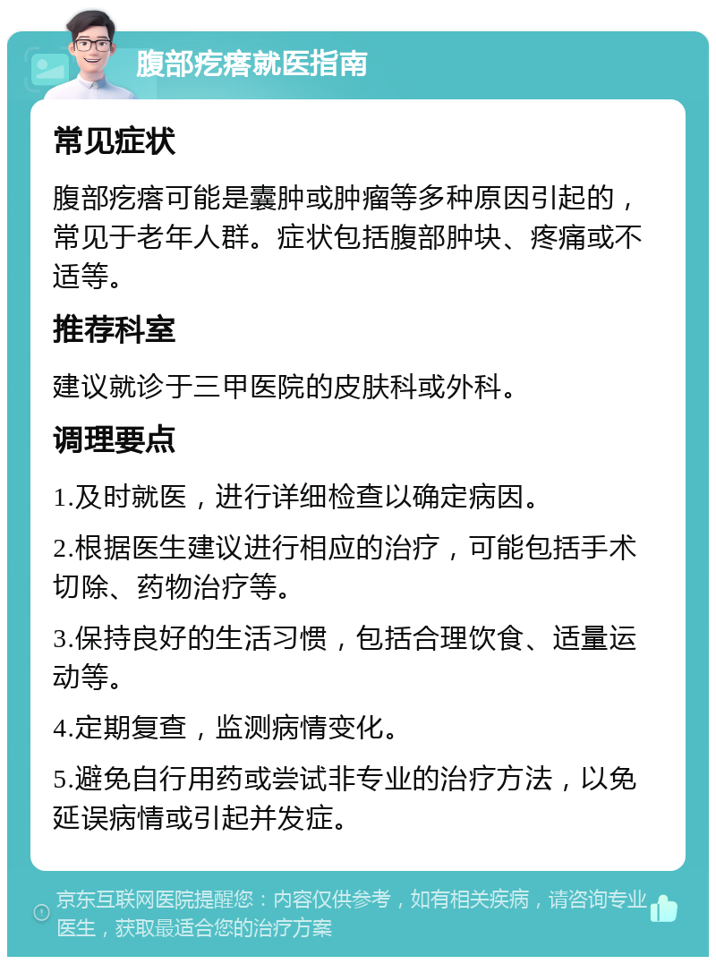 腹部疙瘩就医指南 常见症状 腹部疙瘩可能是囊肿或肿瘤等多种原因引起的，常见于老年人群。症状包括腹部肿块、疼痛或不适等。 推荐科室 建议就诊于三甲医院的皮肤科或外科。 调理要点 1.及时就医，进行详细检查以确定病因。 2.根据医生建议进行相应的治疗，可能包括手术切除、药物治疗等。 3.保持良好的生活习惯，包括合理饮食、适量运动等。 4.定期复查，监测病情变化。 5.避免自行用药或尝试非专业的治疗方法，以免延误病情或引起并发症。