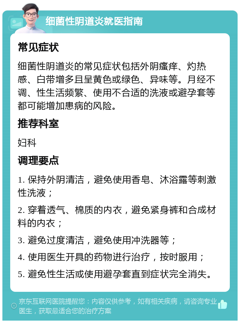 细菌性阴道炎就医指南 常见症状 细菌性阴道炎的常见症状包括外阴瘙痒、灼热感、白带增多且呈黄色或绿色、异味等。月经不调、性生活频繁、使用不合适的洗液或避孕套等都可能增加患病的风险。 推荐科室 妇科 调理要点 1. 保持外阴清洁，避免使用香皂、沐浴露等刺激性洗液； 2. 穿着透气、棉质的内衣，避免紧身裤和合成材料的内衣； 3. 避免过度清洁，避免使用冲洗器等； 4. 使用医生开具的药物进行治疗，按时服用； 5. 避免性生活或使用避孕套直到症状完全消失。