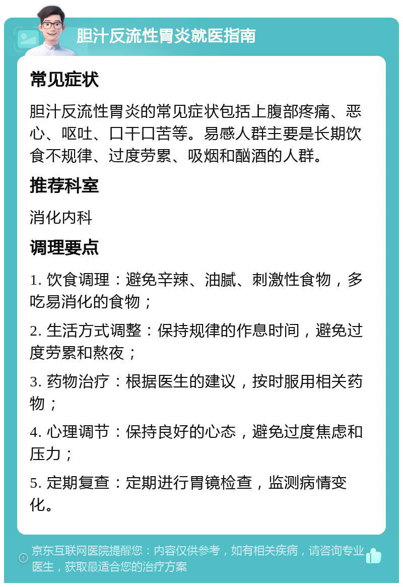 胆汁反流性胃炎就医指南 常见症状 胆汁反流性胃炎的常见症状包括上腹部疼痛、恶心、呕吐、口干口苦等。易感人群主要是长期饮食不规律、过度劳累、吸烟和酗酒的人群。 推荐科室 消化内科 调理要点 1. 饮食调理：避免辛辣、油腻、刺激性食物，多吃易消化的食物； 2. 生活方式调整：保持规律的作息时间，避免过度劳累和熬夜； 3. 药物治疗：根据医生的建议，按时服用相关药物； 4. 心理调节：保持良好的心态，避免过度焦虑和压力； 5. 定期复查：定期进行胃镜检查，监测病情变化。