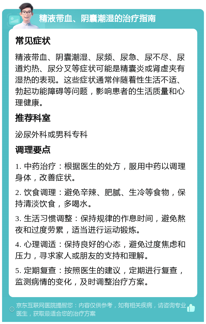 精液带血、阴囊潮湿的治疗指南 常见症状 精液带血、阴囊潮湿、尿频、尿急、尿不尽、尿道灼热、尿分叉等症状可能是精囊炎或肾虚夹有湿热的表现。这些症状通常伴随着性生活不适、勃起功能障碍等问题，影响患者的生活质量和心理健康。 推荐科室 泌尿外科或男科专科 调理要点 1. 中药治疗：根据医生的处方，服用中药以调理身体，改善症状。 2. 饮食调理：避免辛辣、肥腻、生冷等食物，保持清淡饮食，多喝水。 3. 生活习惯调整：保持规律的作息时间，避免熬夜和过度劳累，适当进行运动锻炼。 4. 心理调适：保持良好的心态，避免过度焦虑和压力，寻求家人或朋友的支持和理解。 5. 定期复查：按照医生的建议，定期进行复查，监测病情的变化，及时调整治疗方案。