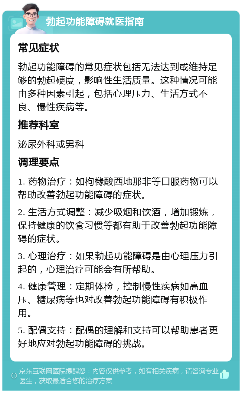 勃起功能障碍就医指南 常见症状 勃起功能障碍的常见症状包括无法达到或维持足够的勃起硬度，影响性生活质量。这种情况可能由多种因素引起，包括心理压力、生活方式不良、慢性疾病等。 推荐科室 泌尿外科或男科 调理要点 1. 药物治疗：如枸橼酸西地那非等口服药物可以帮助改善勃起功能障碍的症状。 2. 生活方式调整：减少吸烟和饮酒，增加锻炼，保持健康的饮食习惯等都有助于改善勃起功能障碍的症状。 3. 心理治疗：如果勃起功能障碍是由心理压力引起的，心理治疗可能会有所帮助。 4. 健康管理：定期体检，控制慢性疾病如高血压、糖尿病等也对改善勃起功能障碍有积极作用。 5. 配偶支持：配偶的理解和支持可以帮助患者更好地应对勃起功能障碍的挑战。