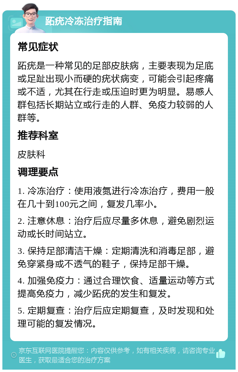 跖疣冷冻治疗指南 常见症状 跖疣是一种常见的足部皮肤病，主要表现为足底或足趾出现小而硬的疣状病变，可能会引起疼痛或不适，尤其在行走或压迫时更为明显。易感人群包括长期站立或行走的人群、免疫力较弱的人群等。 推荐科室 皮肤科 调理要点 1. 冷冻治疗：使用液氮进行冷冻治疗，费用一般在几十到100元之间，复发几率小。 2. 注意休息：治疗后应尽量多休息，避免剧烈运动或长时间站立。 3. 保持足部清洁干燥：定期清洗和消毒足部，避免穿紧身或不透气的鞋子，保持足部干燥。 4. 加强免疫力：通过合理饮食、适量运动等方式提高免疫力，减少跖疣的发生和复发。 5. 定期复查：治疗后应定期复查，及时发现和处理可能的复发情况。