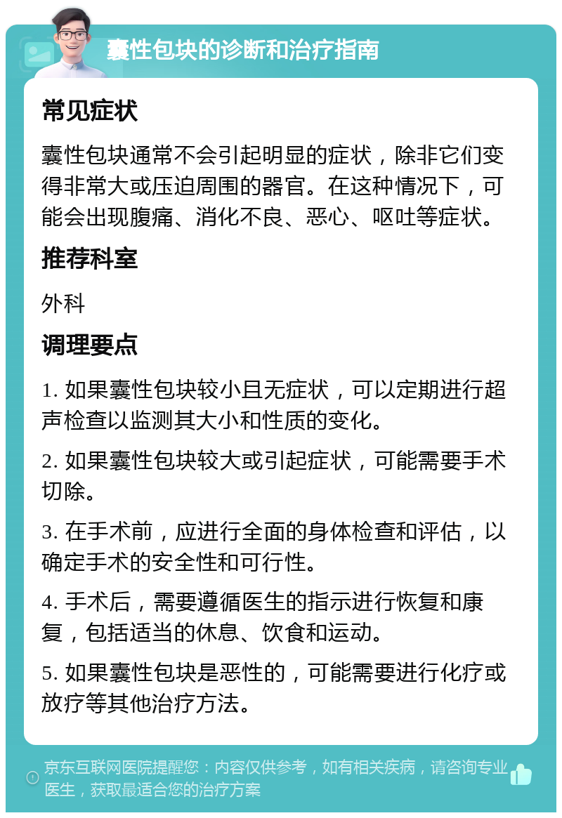 囊性包块的诊断和治疗指南 常见症状 囊性包块通常不会引起明显的症状，除非它们变得非常大或压迫周围的器官。在这种情况下，可能会出现腹痛、消化不良、恶心、呕吐等症状。 推荐科室 外科 调理要点 1. 如果囊性包块较小且无症状，可以定期进行超声检查以监测其大小和性质的变化。 2. 如果囊性包块较大或引起症状，可能需要手术切除。 3. 在手术前，应进行全面的身体检查和评估，以确定手术的安全性和可行性。 4. 手术后，需要遵循医生的指示进行恢复和康复，包括适当的休息、饮食和运动。 5. 如果囊性包块是恶性的，可能需要进行化疗或放疗等其他治疗方法。