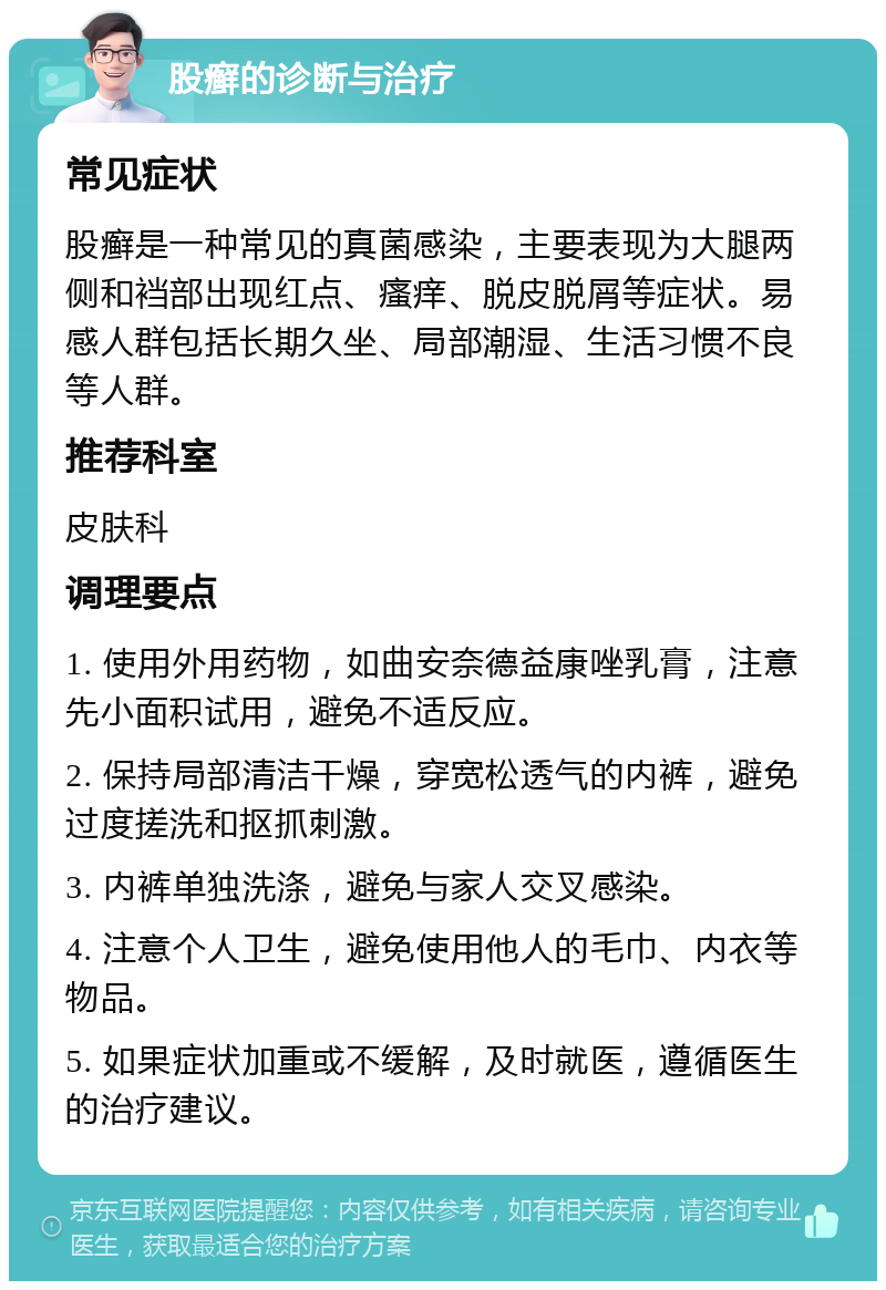 股癣的诊断与治疗 常见症状 股癣是一种常见的真菌感染，主要表现为大腿两侧和裆部出现红点、瘙痒、脱皮脱屑等症状。易感人群包括长期久坐、局部潮湿、生活习惯不良等人群。 推荐科室 皮肤科 调理要点 1. 使用外用药物，如曲安奈德益康唑乳膏，注意先小面积试用，避免不适反应。 2. 保持局部清洁干燥，穿宽松透气的内裤，避免过度搓洗和抠抓刺激。 3. 内裤单独洗涤，避免与家人交叉感染。 4. 注意个人卫生，避免使用他人的毛巾、内衣等物品。 5. 如果症状加重或不缓解，及时就医，遵循医生的治疗建议。