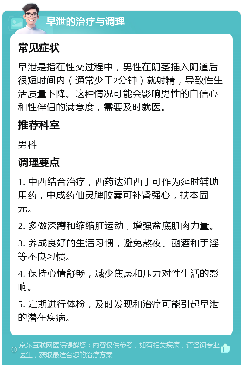 早泄的治疗与调理 常见症状 早泄是指在性交过程中，男性在阴茎插入阴道后很短时间内（通常少于2分钟）就射精，导致性生活质量下降。这种情况可能会影响男性的自信心和性伴侣的满意度，需要及时就医。 推荐科室 男科 调理要点 1. 中西结合治疗，西药达泊西丁可作为延时辅助用药，中成药仙灵脾胶囊可补肾强心，扶本固元。 2. 多做深蹲和缩缩肛运动，增强盆底肌肉力量。 3. 养成良好的生活习惯，避免熬夜、酗酒和手淫等不良习惯。 4. 保持心情舒畅，减少焦虑和压力对性生活的影响。 5. 定期进行体检，及时发现和治疗可能引起早泄的潜在疾病。