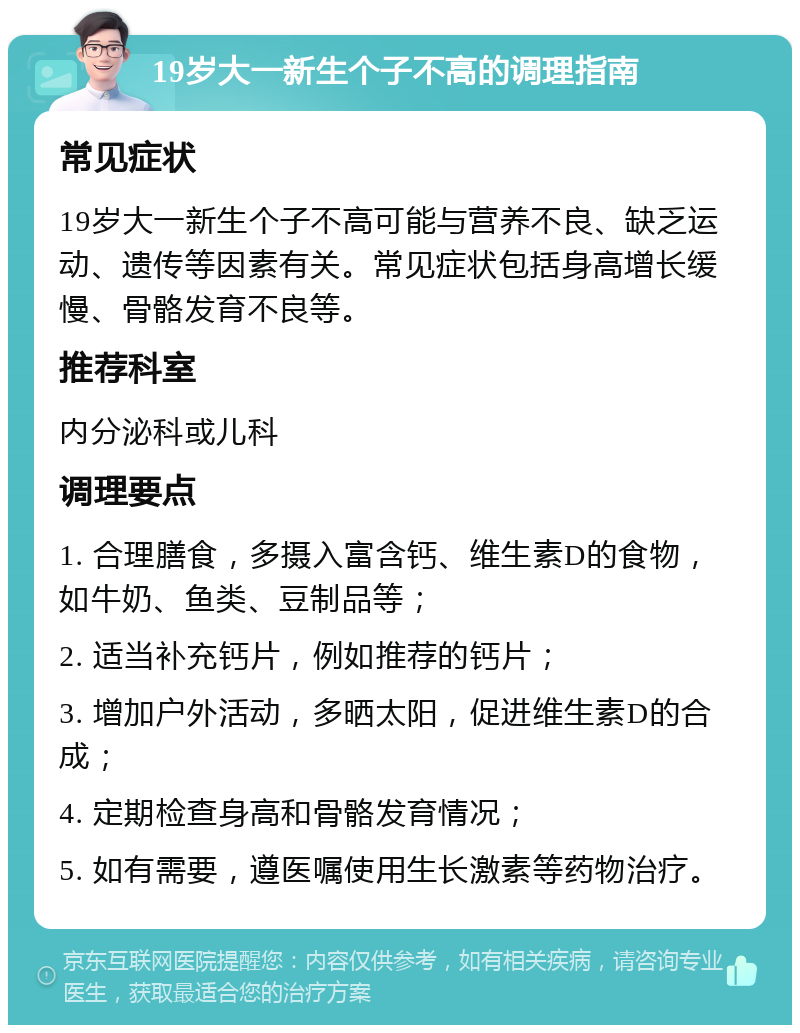 19岁大一新生个子不高的调理指南 常见症状 19岁大一新生个子不高可能与营养不良、缺乏运动、遗传等因素有关。常见症状包括身高增长缓慢、骨骼发育不良等。 推荐科室 内分泌科或儿科 调理要点 1. 合理膳食，多摄入富含钙、维生素D的食物，如牛奶、鱼类、豆制品等； 2. 适当补充钙片，例如推荐的钙片； 3. 增加户外活动，多晒太阳，促进维生素D的合成； 4. 定期检查身高和骨骼发育情况； 5. 如有需要，遵医嘱使用生长激素等药物治疗。