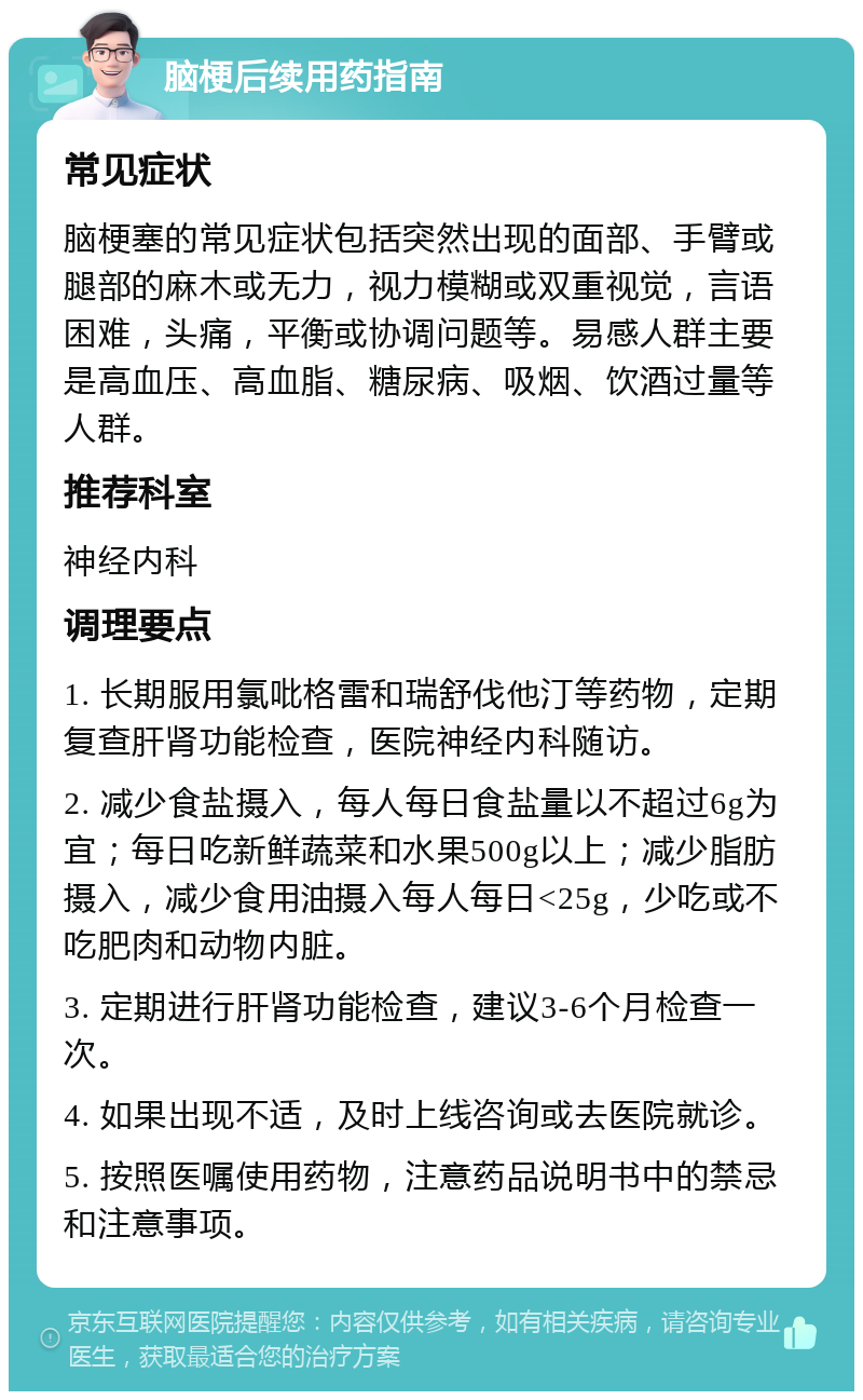 脑梗后续用药指南 常见症状 脑梗塞的常见症状包括突然出现的面部、手臂或腿部的麻木或无力，视力模糊或双重视觉，言语困难，头痛，平衡或协调问题等。易感人群主要是高血压、高血脂、糖尿病、吸烟、饮酒过量等人群。 推荐科室 神经内科 调理要点 1. 长期服用氯吡格雷和瑞舒伐他汀等药物，定期复查肝肾功能检查，医院神经内科随访。 2. 减少食盐摄入，每人每日食盐量以不超过6g为宜；每日吃新鲜蔬菜和水果500g以上；减少脂肪摄入，减少食用油摄入每人每日<25g，少吃或不吃肥肉和动物内脏。 3. 定期进行肝肾功能检查，建议3-6个月检查一次。 4. 如果出现不适，及时上线咨询或去医院就诊。 5. 按照医嘱使用药物，注意药品说明书中的禁忌和注意事项。