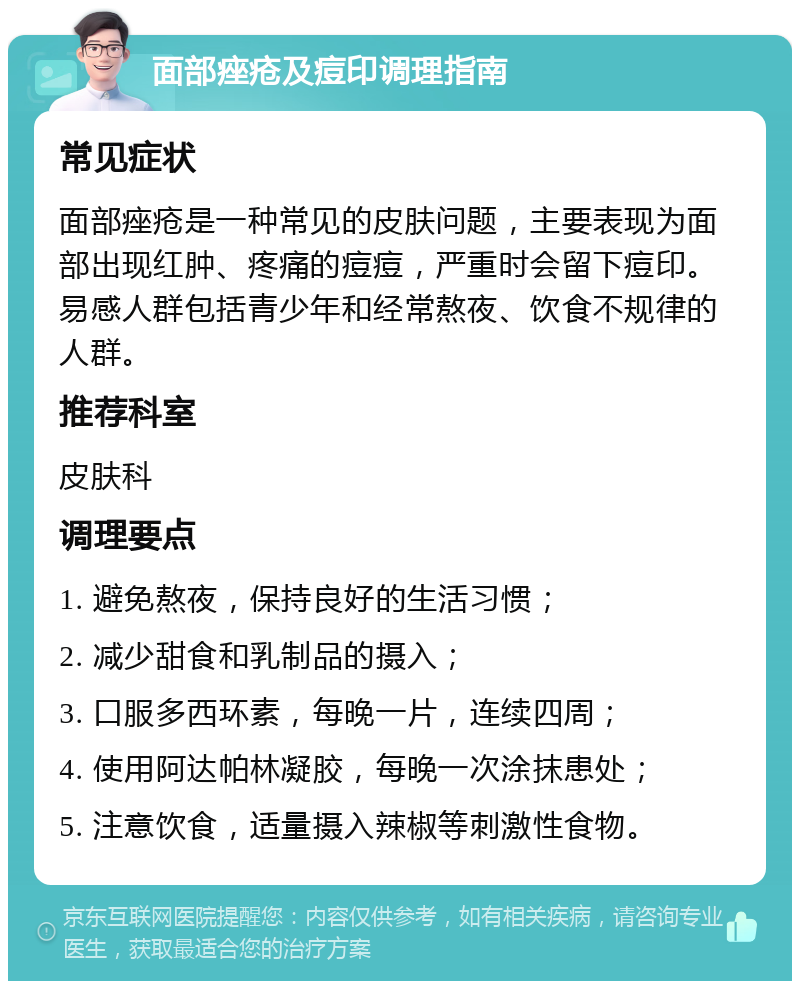 面部痤疮及痘印调理指南 常见症状 面部痤疮是一种常见的皮肤问题，主要表现为面部出现红肿、疼痛的痘痘，严重时会留下痘印。易感人群包括青少年和经常熬夜、饮食不规律的人群。 推荐科室 皮肤科 调理要点 1. 避免熬夜，保持良好的生活习惯； 2. 减少甜食和乳制品的摄入； 3. 口服多西环素，每晚一片，连续四周； 4. 使用阿达帕林凝胶，每晚一次涂抹患处； 5. 注意饮食，适量摄入辣椒等刺激性食物。