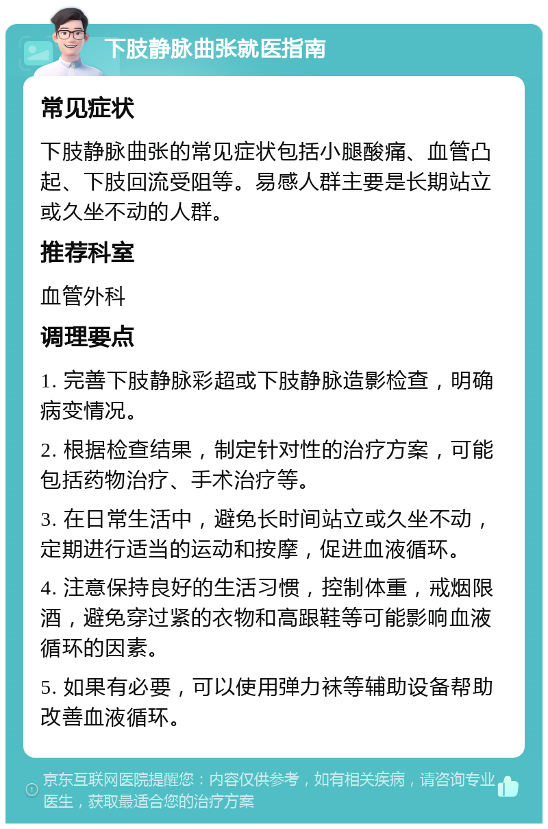 下肢静脉曲张就医指南 常见症状 下肢静脉曲张的常见症状包括小腿酸痛、血管凸起、下肢回流受阻等。易感人群主要是长期站立或久坐不动的人群。 推荐科室 血管外科 调理要点 1. 完善下肢静脉彩超或下肢静脉造影检查，明确病变情况。 2. 根据检查结果，制定针对性的治疗方案，可能包括药物治疗、手术治疗等。 3. 在日常生活中，避免长时间站立或久坐不动，定期进行适当的运动和按摩，促进血液循环。 4. 注意保持良好的生活习惯，控制体重，戒烟限酒，避免穿过紧的衣物和高跟鞋等可能影响血液循环的因素。 5. 如果有必要，可以使用弹力袜等辅助设备帮助改善血液循环。