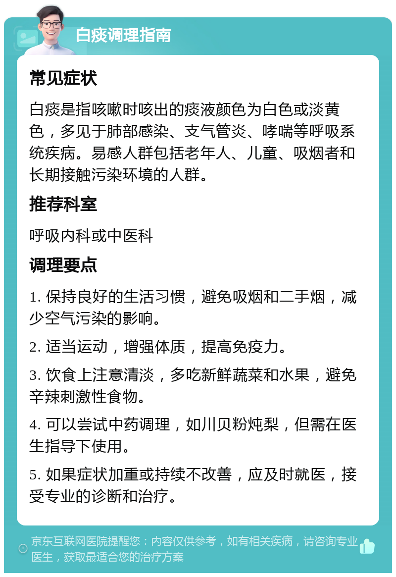 白痰调理指南 常见症状 白痰是指咳嗽时咳出的痰液颜色为白色或淡黄色，多见于肺部感染、支气管炎、哮喘等呼吸系统疾病。易感人群包括老年人、儿童、吸烟者和长期接触污染环境的人群。 推荐科室 呼吸内科或中医科 调理要点 1. 保持良好的生活习惯，避免吸烟和二手烟，减少空气污染的影响。 2. 适当运动，增强体质，提高免疫力。 3. 饮食上注意清淡，多吃新鲜蔬菜和水果，避免辛辣刺激性食物。 4. 可以尝试中药调理，如川贝粉炖梨，但需在医生指导下使用。 5. 如果症状加重或持续不改善，应及时就医，接受专业的诊断和治疗。