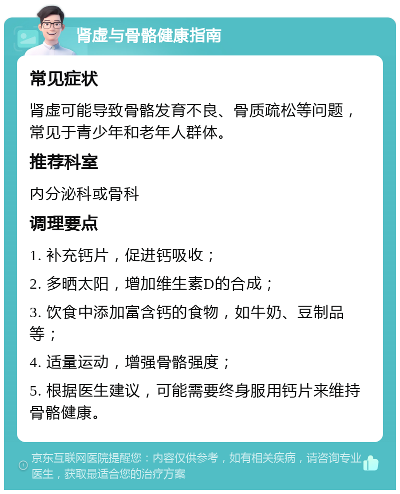 肾虚与骨骼健康指南 常见症状 肾虚可能导致骨骼发育不良、骨质疏松等问题，常见于青少年和老年人群体。 推荐科室 内分泌科或骨科 调理要点 1. 补充钙片，促进钙吸收； 2. 多晒太阳，增加维生素D的合成； 3. 饮食中添加富含钙的食物，如牛奶、豆制品等； 4. 适量运动，增强骨骼强度； 5. 根据医生建议，可能需要终身服用钙片来维持骨骼健康。