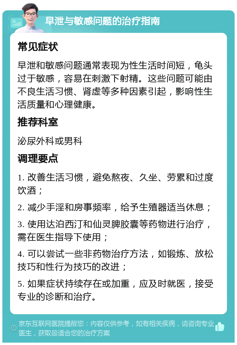 早泄与敏感问题的治疗指南 常见症状 早泄和敏感问题通常表现为性生活时间短，龟头过于敏感，容易在刺激下射精。这些问题可能由不良生活习惯、肾虚等多种因素引起，影响性生活质量和心理健康。 推荐科室 泌尿外科或男科 调理要点 1. 改善生活习惯，避免熬夜、久坐、劳累和过度饮酒； 2. 减少手淫和房事频率，给予生殖器适当休息； 3. 使用达泊西汀和仙灵脾胶囊等药物进行治疗，需在医生指导下使用； 4. 可以尝试一些非药物治疗方法，如锻炼、放松技巧和性行为技巧的改进； 5. 如果症状持续存在或加重，应及时就医，接受专业的诊断和治疗。