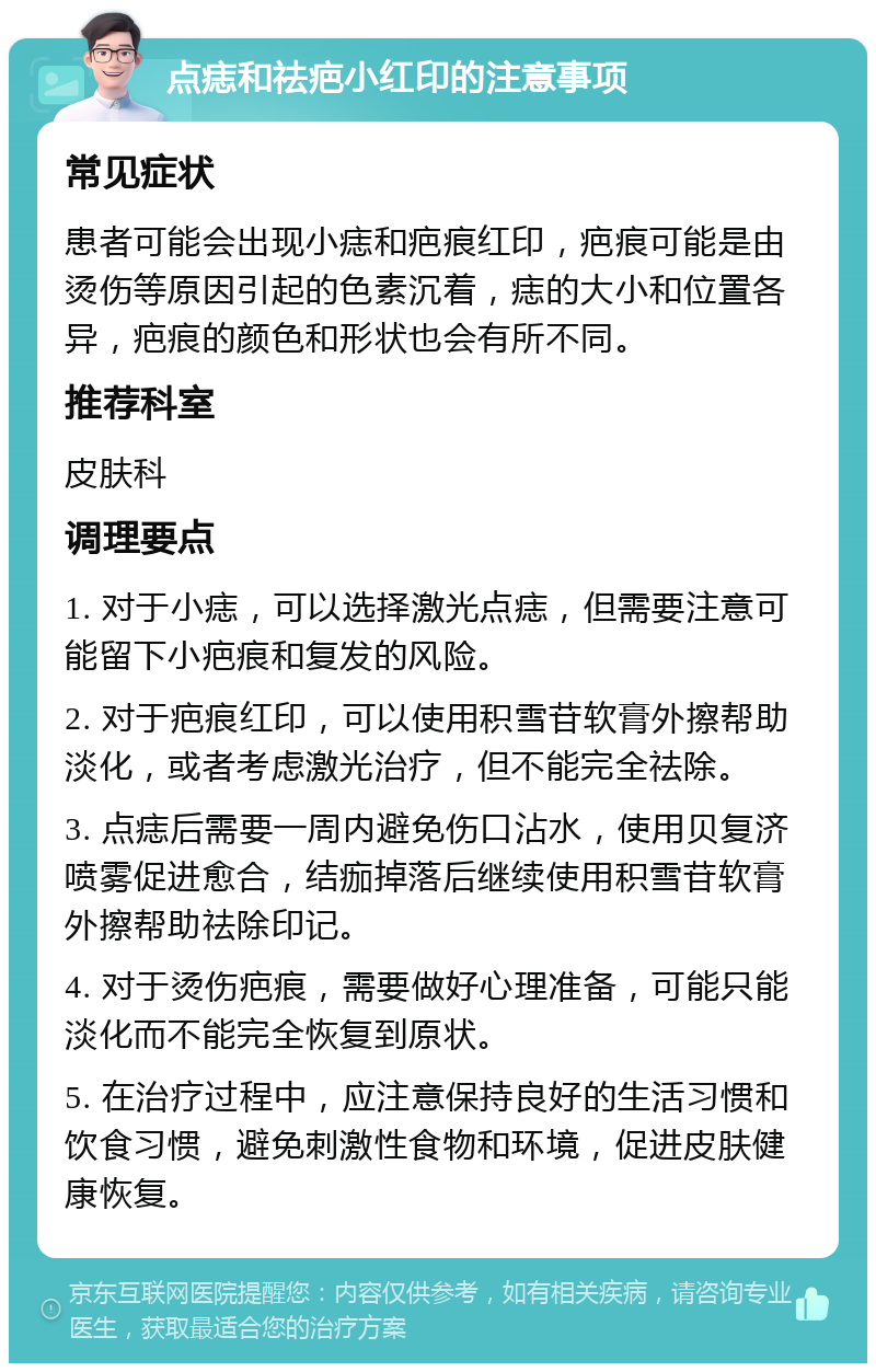 点痣和祛疤小红印的注意事项 常见症状 患者可能会出现小痣和疤痕红印，疤痕可能是由烫伤等原因引起的色素沉着，痣的大小和位置各异，疤痕的颜色和形状也会有所不同。 推荐科室 皮肤科 调理要点 1. 对于小痣，可以选择激光点痣，但需要注意可能留下小疤痕和复发的风险。 2. 对于疤痕红印，可以使用积雪苷软膏外擦帮助淡化，或者考虑激光治疗，但不能完全祛除。 3. 点痣后需要一周内避免伤口沾水，使用贝复济喷雾促进愈合，结痂掉落后继续使用积雪苷软膏外擦帮助祛除印记。 4. 对于烫伤疤痕，需要做好心理准备，可能只能淡化而不能完全恢复到原状。 5. 在治疗过程中，应注意保持良好的生活习惯和饮食习惯，避免刺激性食物和环境，促进皮肤健康恢复。