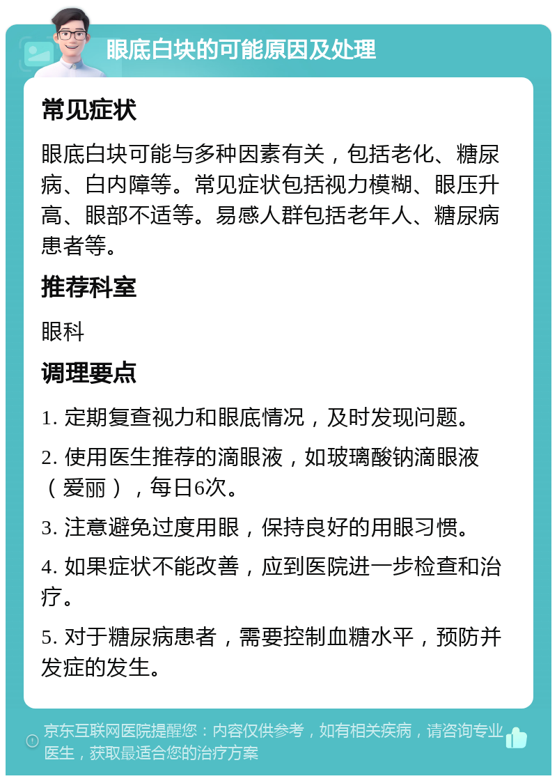 眼底白块的可能原因及处理 常见症状 眼底白块可能与多种因素有关，包括老化、糖尿病、白内障等。常见症状包括视力模糊、眼压升高、眼部不适等。易感人群包括老年人、糖尿病患者等。 推荐科室 眼科 调理要点 1. 定期复查视力和眼底情况，及时发现问题。 2. 使用医生推荐的滴眼液，如玻璃酸钠滴眼液（爱丽），每日6次。 3. 注意避免过度用眼，保持良好的用眼习惯。 4. 如果症状不能改善，应到医院进一步检查和治疗。 5. 对于糖尿病患者，需要控制血糖水平，预防并发症的发生。