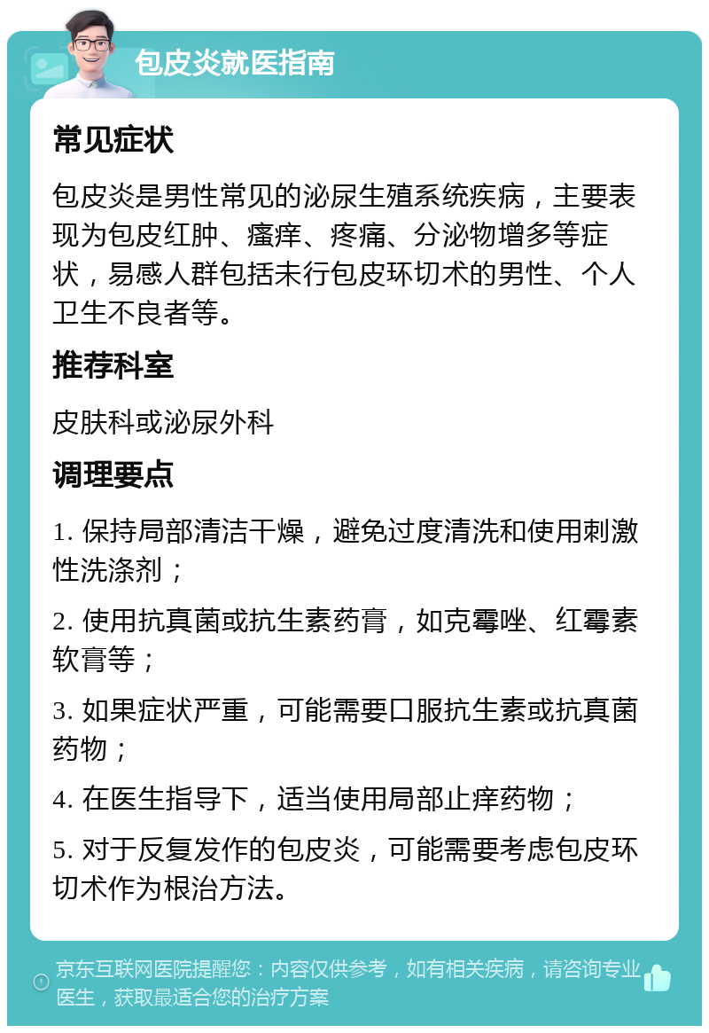 包皮炎就医指南 常见症状 包皮炎是男性常见的泌尿生殖系统疾病，主要表现为包皮红肿、瘙痒、疼痛、分泌物增多等症状，易感人群包括未行包皮环切术的男性、个人卫生不良者等。 推荐科室 皮肤科或泌尿外科 调理要点 1. 保持局部清洁干燥，避免过度清洗和使用刺激性洗涤剂； 2. 使用抗真菌或抗生素药膏，如克霉唑、红霉素软膏等； 3. 如果症状严重，可能需要口服抗生素或抗真菌药物； 4. 在医生指导下，适当使用局部止痒药物； 5. 对于反复发作的包皮炎，可能需要考虑包皮环切术作为根治方法。