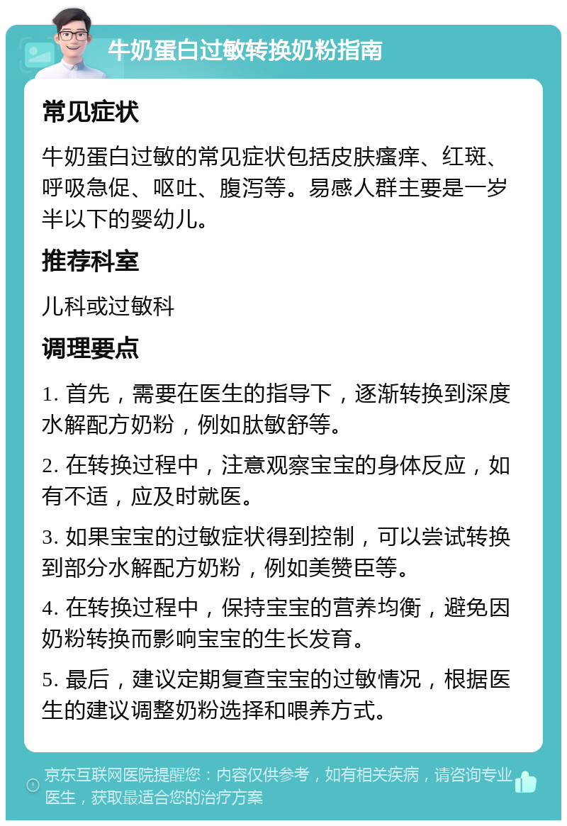 牛奶蛋白过敏转换奶粉指南 常见症状 牛奶蛋白过敏的常见症状包括皮肤瘙痒、红斑、呼吸急促、呕吐、腹泻等。易感人群主要是一岁半以下的婴幼儿。 推荐科室 儿科或过敏科 调理要点 1. 首先，需要在医生的指导下，逐渐转换到深度水解配方奶粉，例如肽敏舒等。 2. 在转换过程中，注意观察宝宝的身体反应，如有不适，应及时就医。 3. 如果宝宝的过敏症状得到控制，可以尝试转换到部分水解配方奶粉，例如美赞臣等。 4. 在转换过程中，保持宝宝的营养均衡，避免因奶粉转换而影响宝宝的生长发育。 5. 最后，建议定期复查宝宝的过敏情况，根据医生的建议调整奶粉选择和喂养方式。