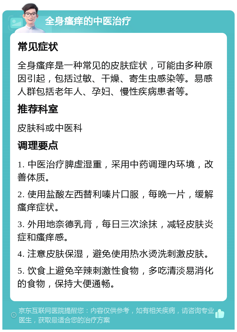 全身瘙痒的中医治疗 常见症状 全身瘙痒是一种常见的皮肤症状，可能由多种原因引起，包括过敏、干燥、寄生虫感染等。易感人群包括老年人、孕妇、慢性疾病患者等。 推荐科室 皮肤科或中医科 调理要点 1. 中医治疗脾虚湿重，采用中药调理内环境，改善体质。 2. 使用盐酸左西替利嗪片口服，每晚一片，缓解瘙痒症状。 3. 外用地奈德乳膏，每日三次涂抹，减轻皮肤炎症和瘙痒感。 4. 注意皮肤保湿，避免使用热水烫洗刺激皮肤。 5. 饮食上避免辛辣刺激性食物，多吃清淡易消化的食物，保持大便通畅。