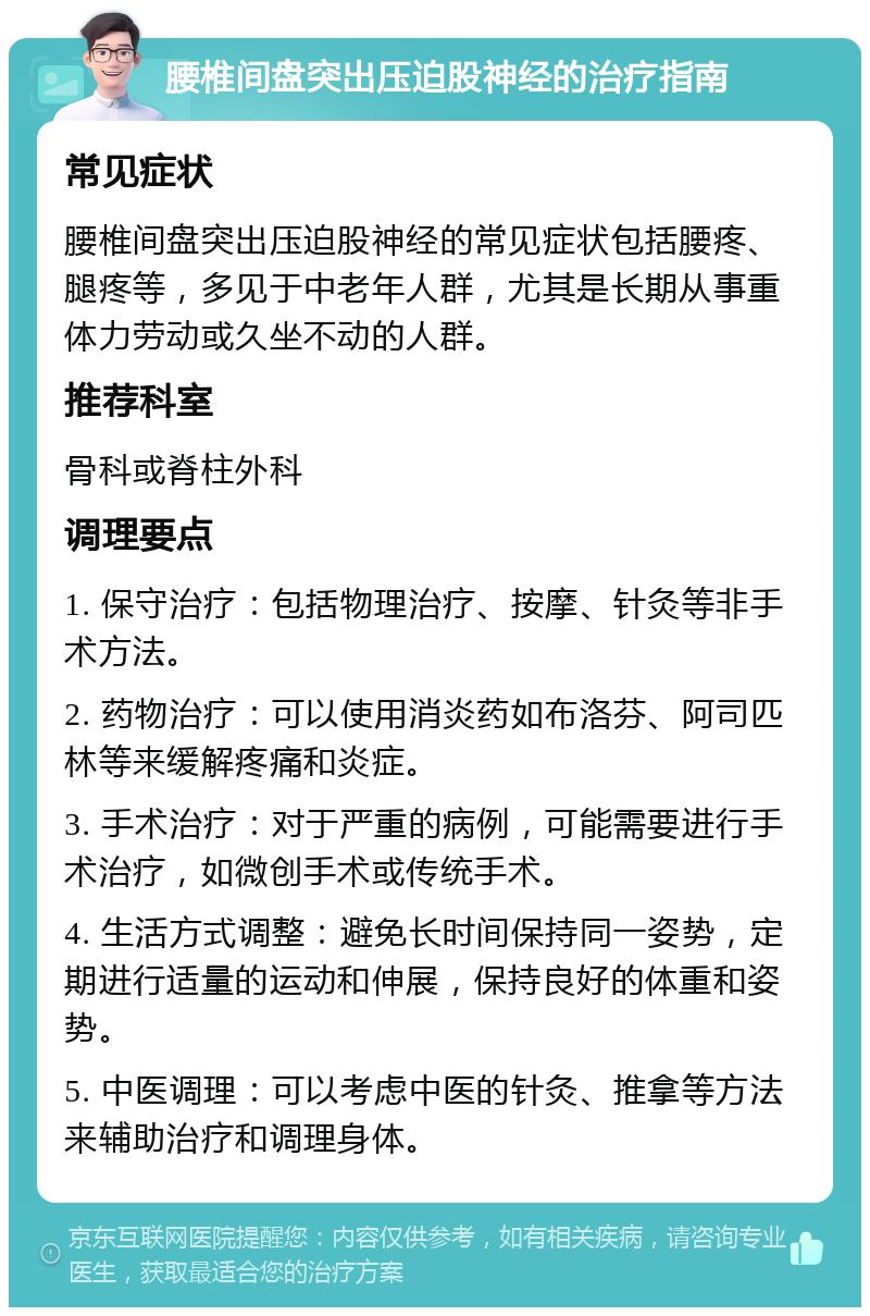 腰椎间盘突出压迫股神经的治疗指南 常见症状 腰椎间盘突出压迫股神经的常见症状包括腰疼、腿疼等，多见于中老年人群，尤其是长期从事重体力劳动或久坐不动的人群。 推荐科室 骨科或脊柱外科 调理要点 1. 保守治疗：包括物理治疗、按摩、针灸等非手术方法。 2. 药物治疗：可以使用消炎药如布洛芬、阿司匹林等来缓解疼痛和炎症。 3. 手术治疗：对于严重的病例，可能需要进行手术治疗，如微创手术或传统手术。 4. 生活方式调整：避免长时间保持同一姿势，定期进行适量的运动和伸展，保持良好的体重和姿势。 5. 中医调理：可以考虑中医的针灸、推拿等方法来辅助治疗和调理身体。