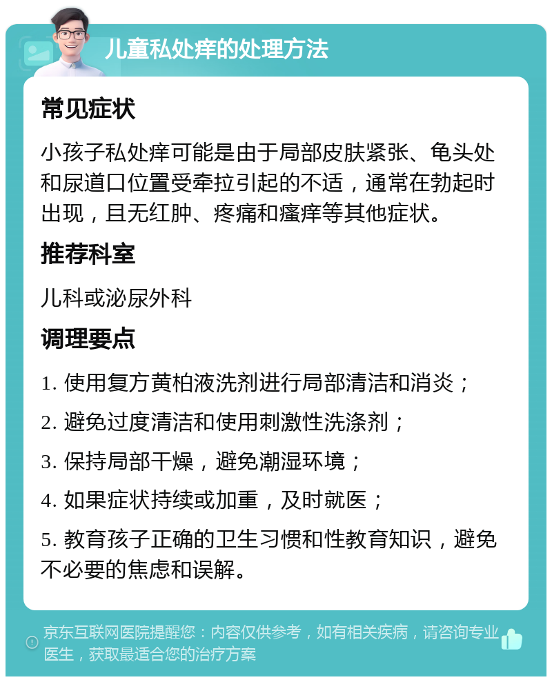 儿童私处痒的处理方法 常见症状 小孩子私处痒可能是由于局部皮肤紧张、龟头处和尿道口位置受牵拉引起的不适，通常在勃起时出现，且无红肿、疼痛和瘙痒等其他症状。 推荐科室 儿科或泌尿外科 调理要点 1. 使用复方黄柏液洗剂进行局部清洁和消炎； 2. 避免过度清洁和使用刺激性洗涤剂； 3. 保持局部干燥，避免潮湿环境； 4. 如果症状持续或加重，及时就医； 5. 教育孩子正确的卫生习惯和性教育知识，避免不必要的焦虑和误解。